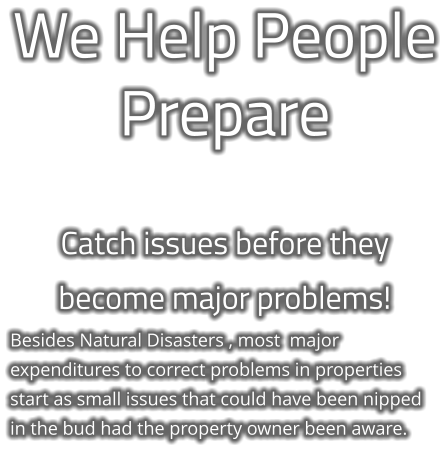 We Help People Prepare  Catch issues before they  become major problems! Besides Natural Disasters , most  major expenditures to correct problems in properties start as small issues that could have been nipped in the bud had the property owner been aware.